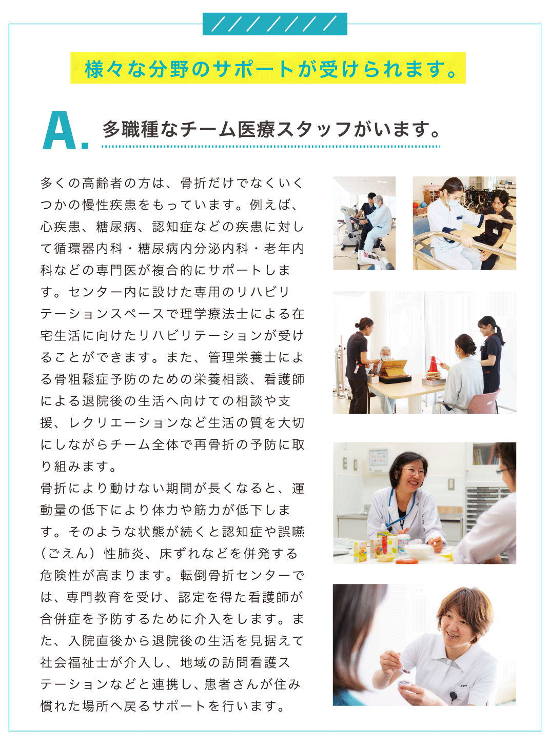 A.多職種なチーム医療スタッフがいます。多くの高齢者の方は、骨折だけでなくいくつかの慢性疾患をもっています。例えば、心疾患、糖尿病、認知症などの疾患に対して循環器内科・糖尿病内分泌内科・老年内科などの専門医が複合的にサポートします。センター内に設けた専用のリハビリテーションスペースで理学療法士による在宅生活に向けたリハビリテーションが受けることができます。また、管理栄養士による骨粗鬆症予防のための栄養相談、看護師による退院後の生活へ向けての相談や支援、レクリエーションなど生活の質を大切にしながらチーム全体で再骨折の予防に取り組みます。 骨折により動けない期間が長くなると、運動量の低下により体力や筋力が低下します。そのような状態が続くと認知症や誤嚥（ごえん）性肺炎、床ずれなどを併発する危険性が高まります。転倒骨折センターでは、専門教育を受け、認定を得た看護師が合併症を予防するために介入をします。また、入院直後から退院後の生活を見据えて社会福祉士が介入し、地域の訪問看護ステーションなどと連携し、患者さんが住み慣れた場所へ戻るサポートを行います。